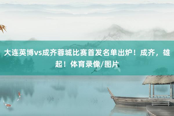 大连英博vs成齐蓉城比赛首发名单出炉！成齐，雄起！体育录像/图片
