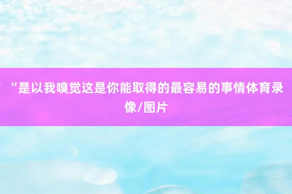 “是以我嗅觉这是你能取得的最容易的事情体育录像/图片