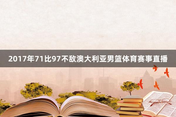 2017年71比97不敌澳大利亚男篮体育赛事直播
