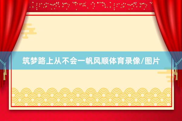 筑梦路上从不会一帆风顺体育录像/图片