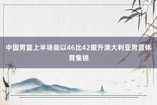 中国男篮上半场能以46比42擢升澳大利亚男篮体育集锦