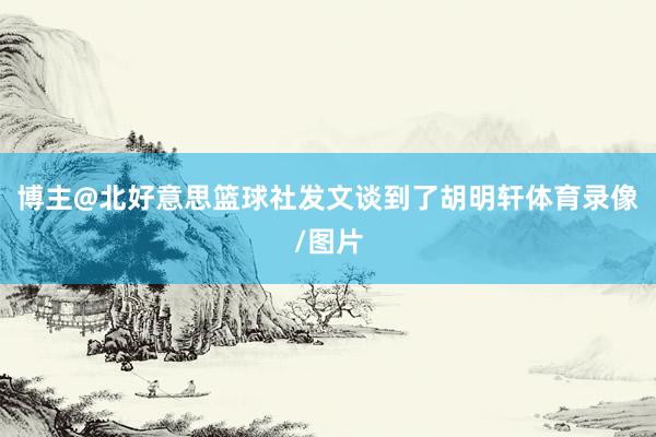 博主@北好意思篮球社发文谈到了胡明轩体育录像/图片