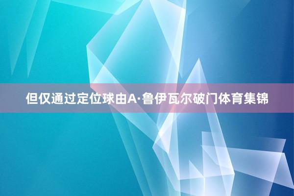 但仅通过定位球由A·鲁伊瓦尔破门体育集锦