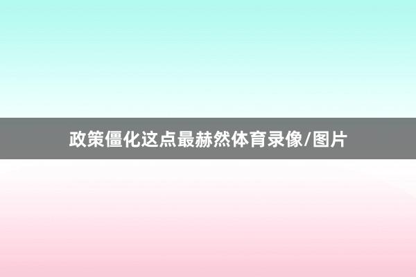 政策僵化这点最赫然体育录像/图片