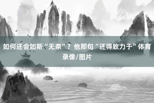 如何还会如斯“无奈”?他那句“还得致力于”体育录像/图片