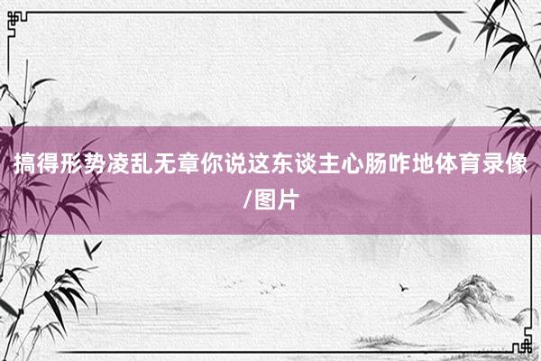 搞得形势凌乱无章你说这东谈主心肠咋地体育录像/图片