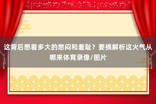 这背后憋着多大的憋闷和羞耻？要搞解析这火气从哪来体育录像/图片
