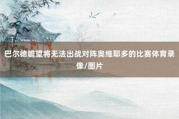 巴尔德瞻望将无法出战对阵奥维耶多的比赛体育录像/图片