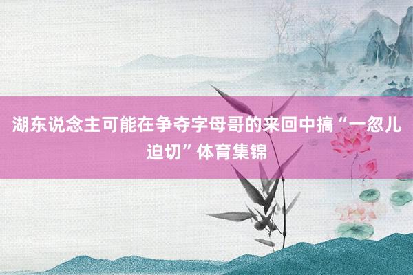 湖东说念主可能在争夺字母哥的来回中搞“一忽儿迫切”体育集锦