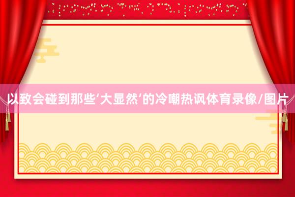 以致会碰到那些‘大显然’的冷嘲热讽体育录像/图片