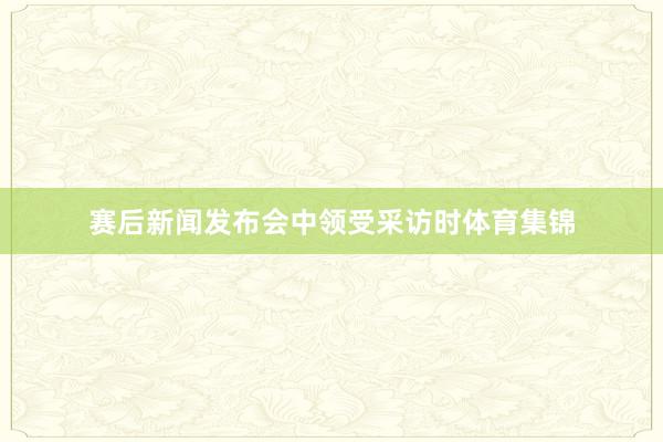 赛后新闻发布会中领受采访时体育集锦
