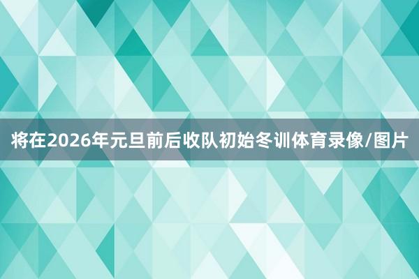 将在2026年元旦前后收队初始冬训体育录像/图片