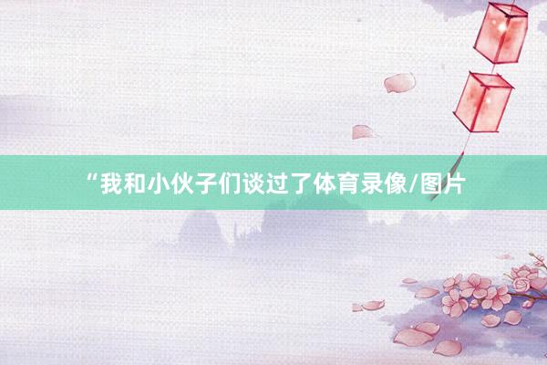 “我和小伙子们谈过了体育录像/图片