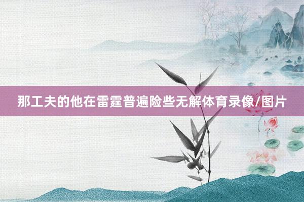 那工夫的他在雷霆普遍险些无解体育录像/图片