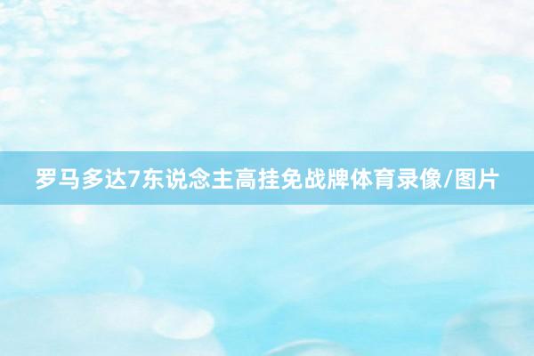 罗马多达7东说念主高挂免战牌体育录像/图片