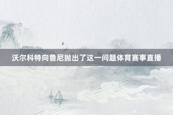 沃尔科特向鲁尼抛出了这一问题体育赛事直播