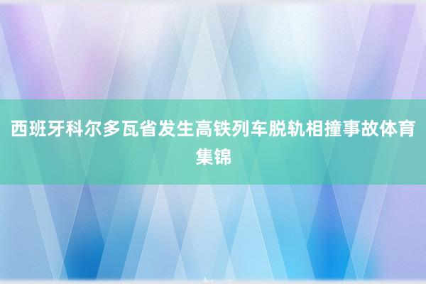 西班牙科尔多瓦省发生高铁列车脱轨相撞事故体育集锦