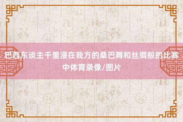 巴西东谈主千里浸在我方的桑巴舞和丝绸般的比赛中体育录像/图片