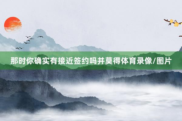 那时你确实有接近签约吗并莫得体育录像/图片