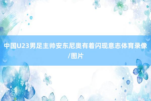 中国U23男足主帅安东尼奥有着闪现意志体育录像/图片