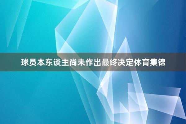 球员本东谈主尚未作出最终决定体育集锦