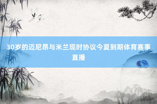 30岁的迈尼昂与米兰现时协议今夏到期体育赛事直播