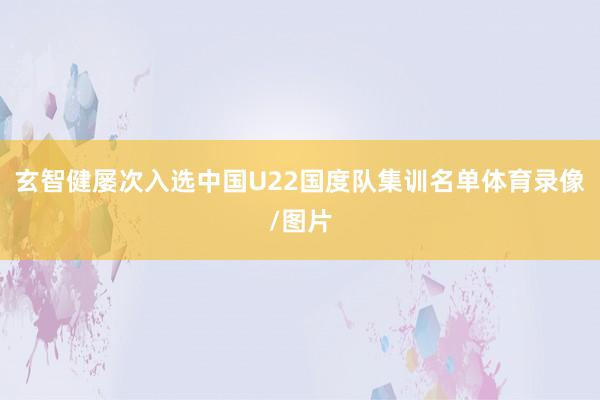 玄智健屡次入选中国U22国度队集训名单体育录像/图片