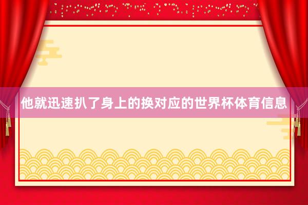 他就迅速扒了身上的换对应的世界杯体育信息