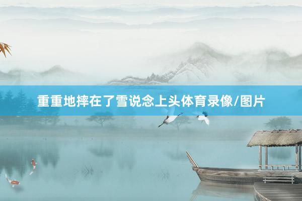 重重地摔在了雪说念上头体育录像/图片