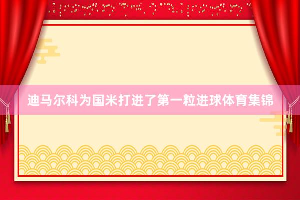 迪马尔科为国米打进了第一粒进球体育集锦