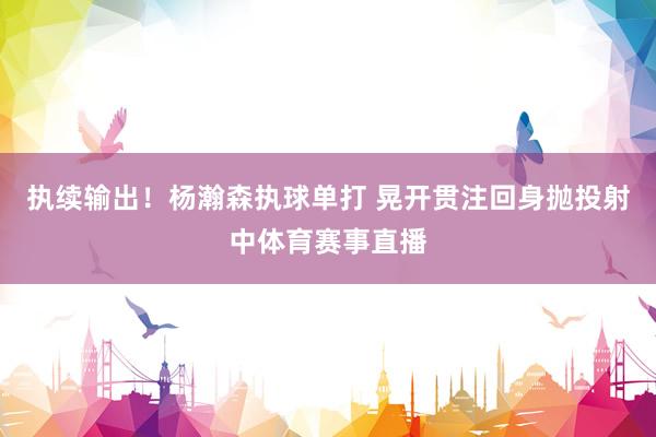 执续输出！杨瀚森执球单打 晃开贯注回身抛投射中体育赛事直播