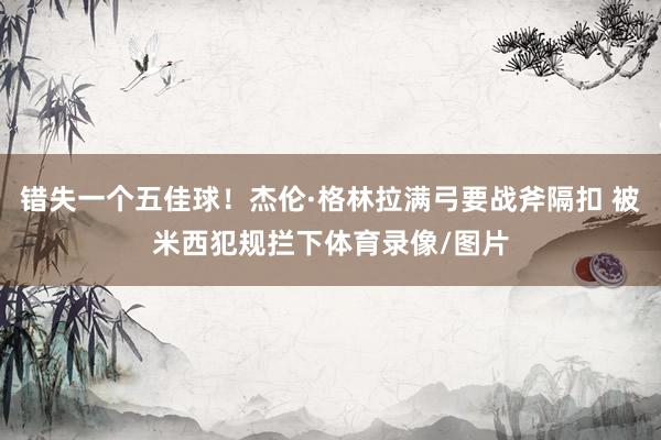 错失一个五佳球！杰伦·格林拉满弓要战斧隔扣 被米西犯规拦下体育录像/图片