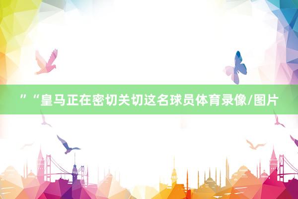 ”“皇马正在密切关切这名球员体育录像/图片