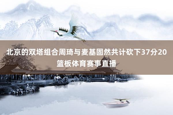 北京的双塔组合周琦与麦基固然共计砍下37分20篮板体育赛事直播