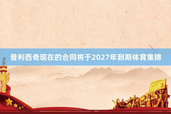 普利西奇现在的合同将于2027年到期体育集锦