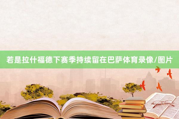若是拉什福德下赛季持续留在巴萨体育录像/图片
