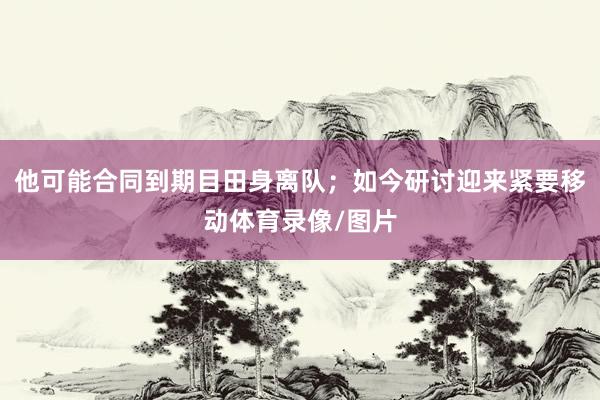 他可能合同到期目田身离队；如今研讨迎来紧要移动体育录像/图片