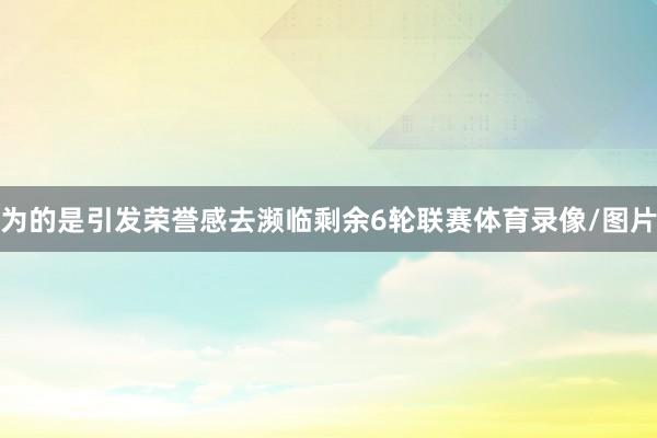 为的是引发荣誉感去濒临剩余6轮联赛体育录像/图片