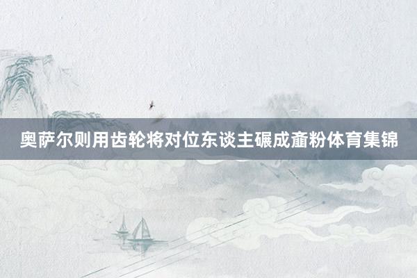 奥萨尔则用齿轮将对位东谈主碾成齑粉体育集锦
