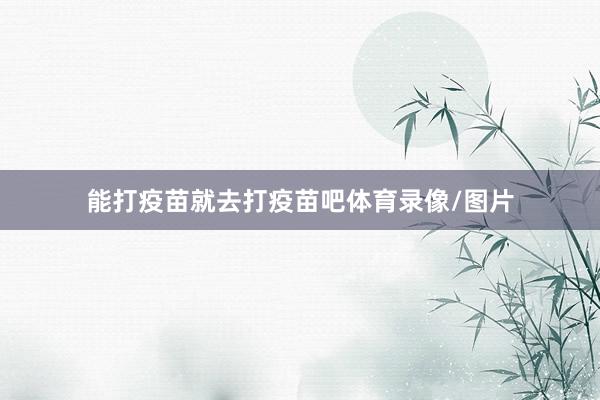 能打疫苗就去打疫苗吧体育录像/图片