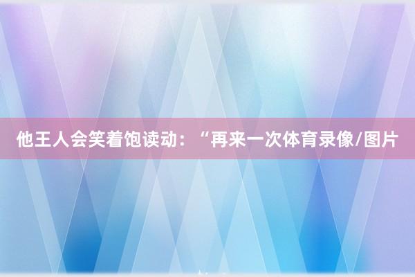 他王人会笑着饱读动:“再来一次体育录像/图片
