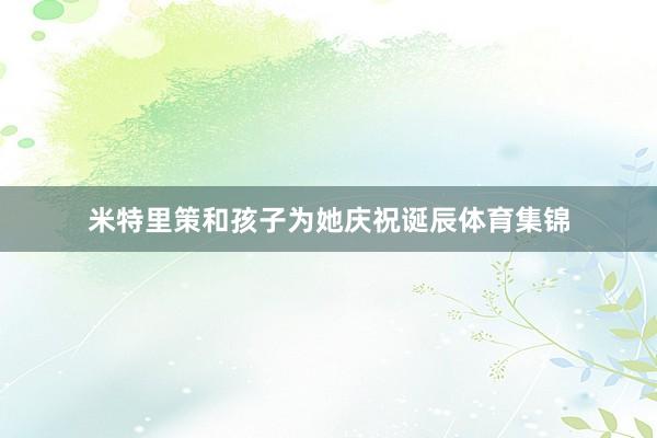 米特里策和孩子为她庆祝诞辰体育集锦