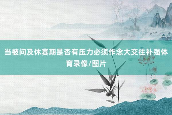 当被问及休赛期是否有压力必须作念大交往补强体育录像/图片