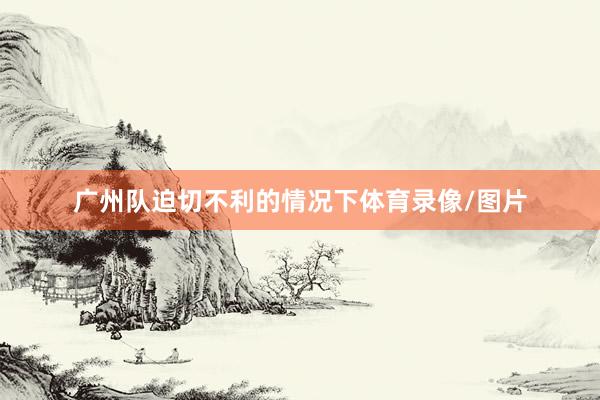广州队迫切不利的情况下体育录像/图片