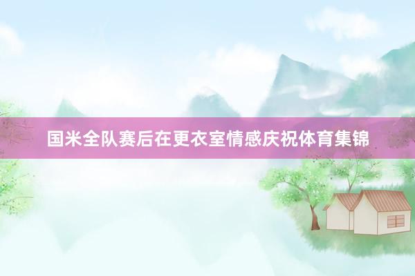 国米全队赛后在更衣室情感庆祝体育集锦