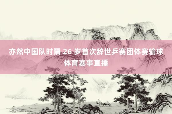 亦然中国队时隔 26 岁首次辞世乒赛团体赛输球体育赛事直播