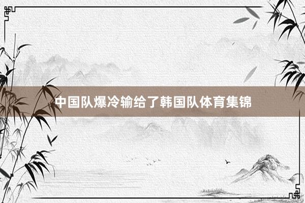 中国队爆冷输给了韩国队体育集锦
