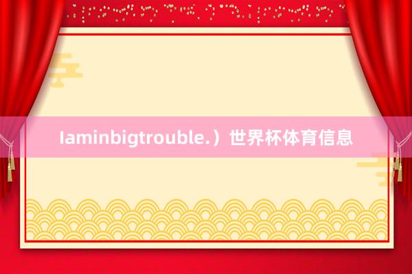 Iaminbigtrouble.）世界杯体育信息