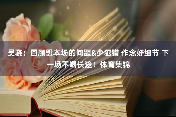吴骁：回顾盟本场的问题&少犯错 作念好细节 下一场不竭长途！体育集锦