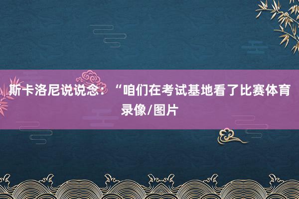 斯卡洛尼说说念：“咱们在考试基地看了比赛体育录像/图片